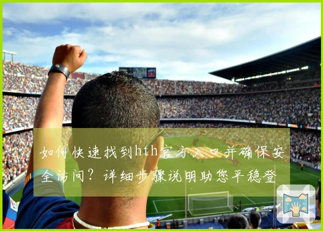 如何快速找到hth官方入口并确保安全访问？详细步骤说明助您平稳登入