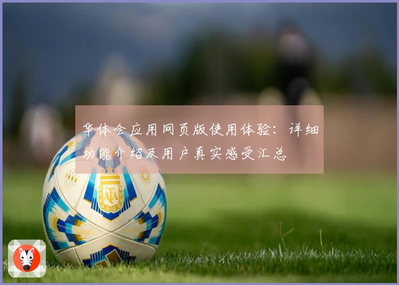 华体会应用网页版使用体验：详细功能介绍及用户真实感受汇总