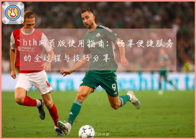 hth网页版使用指南：畅享便捷服务的全过程与技巧分享