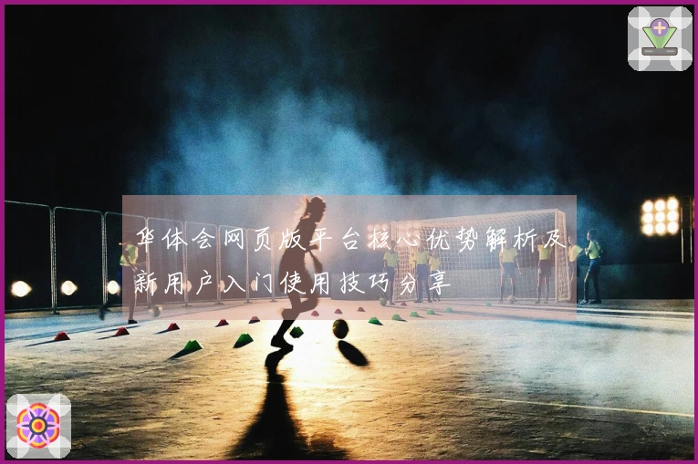 华体会网页版平台核心优势解析及新用户入门使用技巧分享