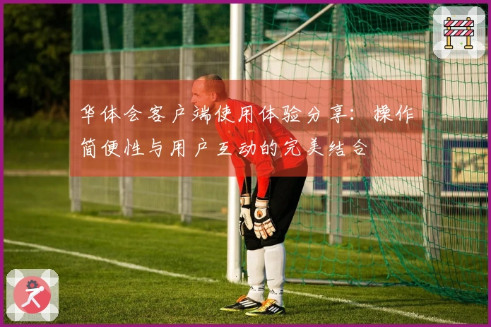 华体会客户端使用体验分享：操作简便性与用户互动的完美结合