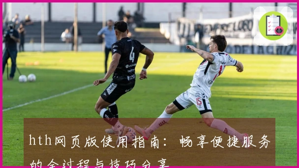 hth网页版使用指南：畅享便捷服务的全过程与技巧分享